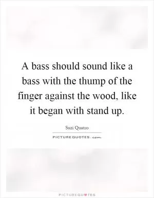 A bass should sound like a bass with the thump of the finger against the wood, like it began with stand up Picture Quote #1