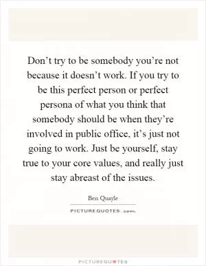 Don’t try to be somebody you’re not because it doesn’t work. If you try to be this perfect person or perfect persona of what you think that somebody should be when they’re involved in public office, it’s just not going to work. Just be yourself, stay true to your core values, and really just stay abreast of the issues Picture Quote #1