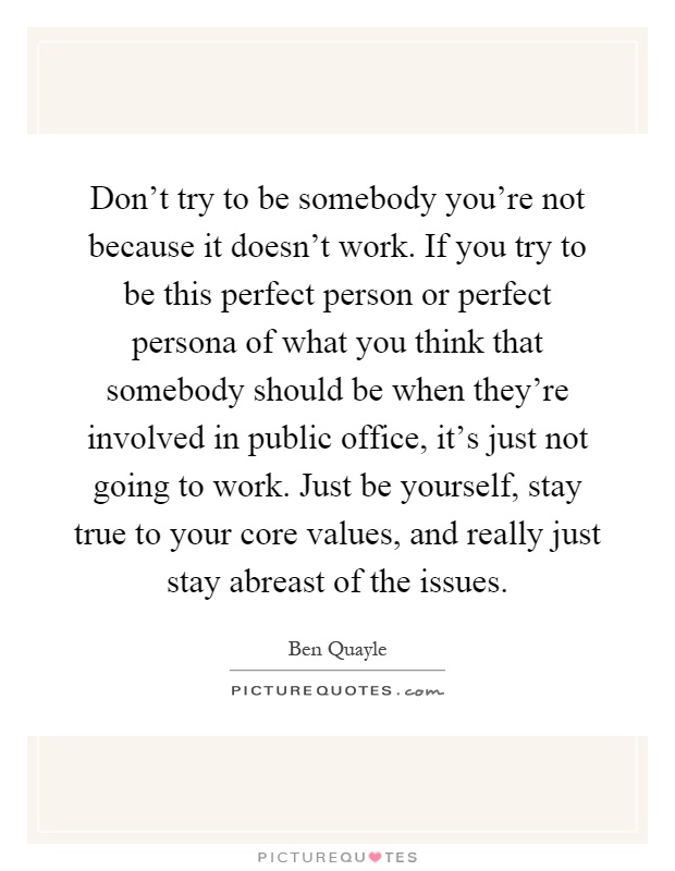 Don't try to be somebody you're not because it doesn't work. If you try to be this perfect person or perfect persona of what you think that somebody should be when they're involved in public office, it's just not going to work. Just be yourself, stay true to your core values, and really just stay abreast of the issues Picture Quote #1