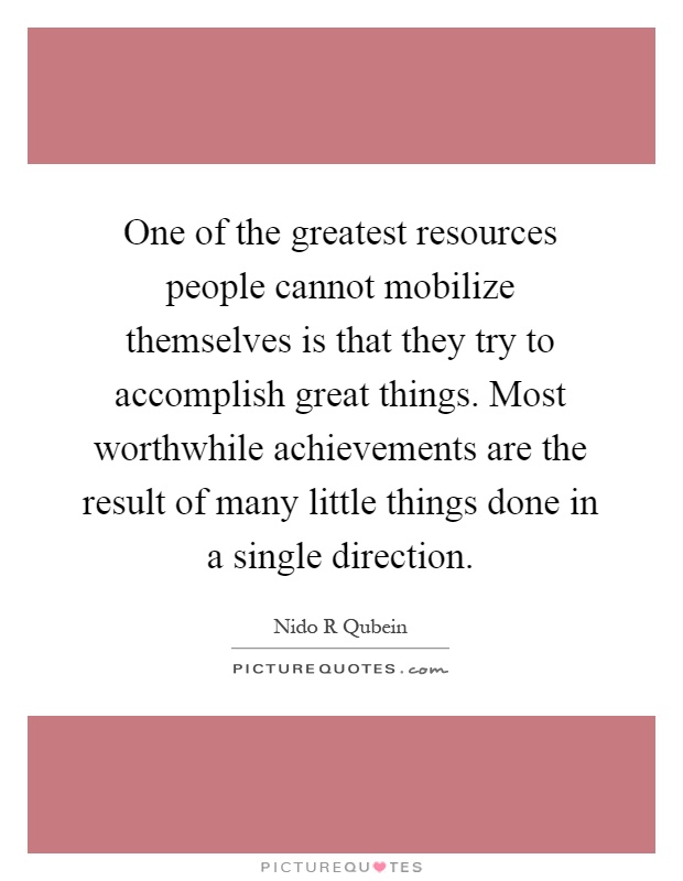 One of the greatest resources people cannot mobilize themselves is that they try to accomplish great things. Most worthwhile achievements are the result of many little things done in a single direction Picture Quote #1