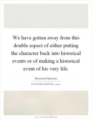 We have gotten away from this double aspect of either putting the character back into historical events or of making a historical event of his very life Picture Quote #1