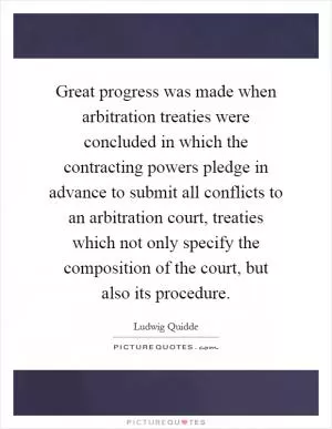 Great progress was made when arbitration treaties were concluded in which the contracting powers pledge in advance to submit all conflicts to an arbitration court, treaties which not only specify the composition of the court, but also its procedure Picture Quote #1