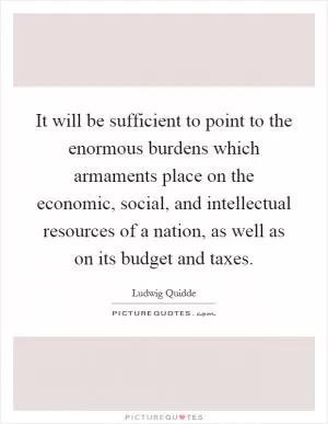 It will be sufficient to point to the enormous burdens which armaments place on the economic, social, and intellectual resources of a nation, as well as on its budget and taxes Picture Quote #1