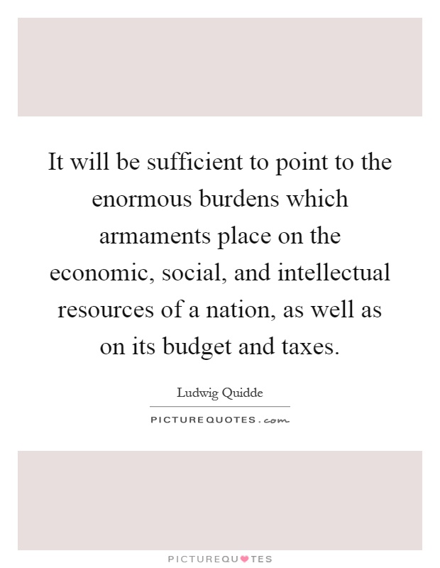 It will be sufficient to point to the enormous burdens which armaments place on the economic, social, and intellectual resources of a nation, as well as on its budget and taxes Picture Quote #1