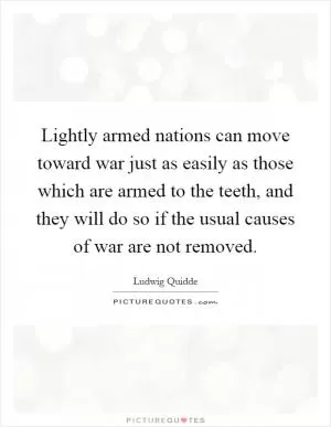 Lightly armed nations can move toward war just as easily as those which are armed to the teeth, and they will do so if the usual causes of war are not removed Picture Quote #1