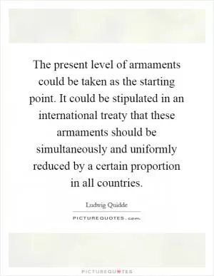 The present level of armaments could be taken as the starting point. It could be stipulated in an international treaty that these armaments should be simultaneously and uniformly reduced by a certain proportion in all countries Picture Quote #1