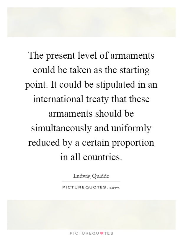 The present level of armaments could be taken as the starting point. It could be stipulated in an international treaty that these armaments should be simultaneously and uniformly reduced by a certain proportion in all countries Picture Quote #1