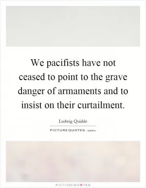 We pacifists have not ceased to point to the grave danger of armaments and to insist on their curtailment Picture Quote #1