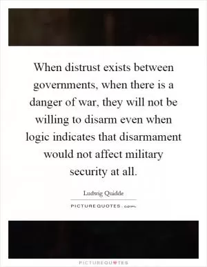 When distrust exists between governments, when there is a danger of war, they will not be willing to disarm even when logic indicates that disarmament would not affect military security at all Picture Quote #1