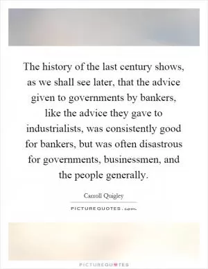 The history of the last century shows, as we shall see later, that the advice given to governments by bankers, like the advice they gave to industrialists, was consistently good for bankers, but was often disastrous for governments, businessmen, and the people generally Picture Quote #1