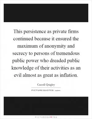 This persistence as private firms continued because it ensured the maximum of anonymity and secrecy to persons of tremendous public power who dreaded public knowledge of their activities as an evil almost as great as inflation Picture Quote #1