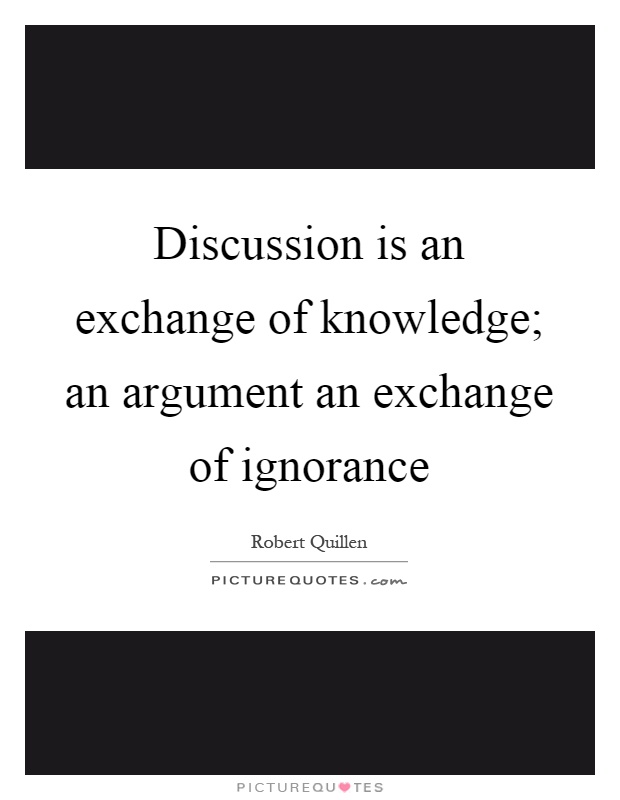 Discussion is an exchange of knowledge; an argument an exchange of ignorance Picture Quote #1