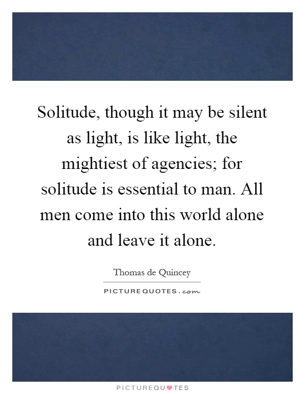 Solitude, though it may be silent as light, is like light, the mightiest of agencies; for solitude is essential to man. All men come into this world alone and leave it alone Picture Quote #1