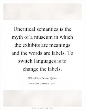 Uncritical semantics is the myth of a museum in which the exhibits are meanings and the words are labels. To switch languages is to change the labels Picture Quote #1