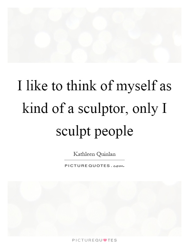 I like to think of myself as kind of a sculptor, only I sculpt people Picture Quote #1