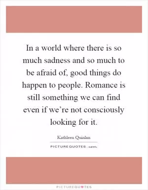 In a world where there is so much sadness and so much to be afraid of, good things do happen to people. Romance is still something we can find even if we’re not consciously looking for it Picture Quote #1