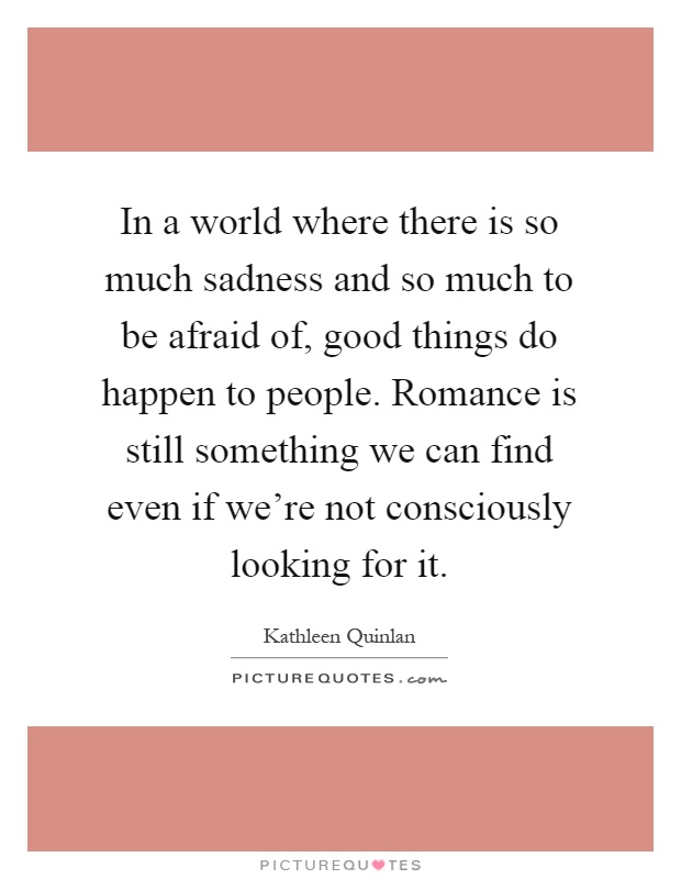 In a world where there is so much sadness and so much to be afraid of, good things do happen to people. Romance is still something we can find even if we're not consciously looking for it Picture Quote #1