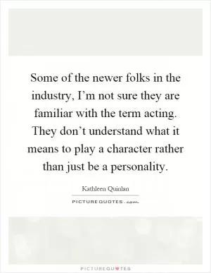 Some of the newer folks in the industry, I’m not sure they are familiar with the term acting. They don’t understand what it means to play a character rather than just be a personality Picture Quote #1
