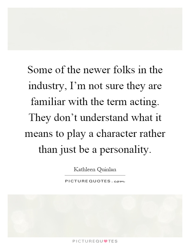 Some of the newer folks in the industry, I'm not sure they are familiar with the term acting. They don't understand what it means to play a character rather than just be a personality Picture Quote #1