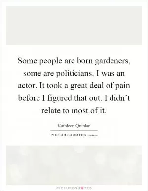 Some people are born gardeners, some are politicians. I was an actor. It took a great deal of pain before I figured that out. I didn’t relate to most of it Picture Quote #1
