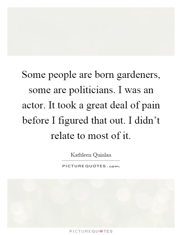 Some people are born gardeners, some are politicians. I was an actor. It took a great deal of pain before I figured that out. I didn't relate to most of it Picture Quote #1