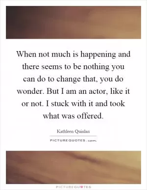 When not much is happening and there seems to be nothing you can do to change that, you do wonder. But I am an actor, like it or not. I stuck with it and took what was offered Picture Quote #1