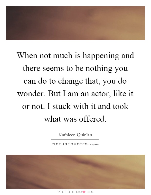 When not much is happening and there seems to be nothing you can do to change that, you do wonder. But I am an actor, like it or not. I stuck with it and took what was offered Picture Quote #1