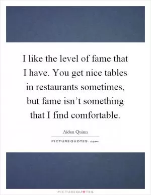 I like the level of fame that I have. You get nice tables in restaurants sometimes, but fame isn’t something that I find comfortable Picture Quote #1