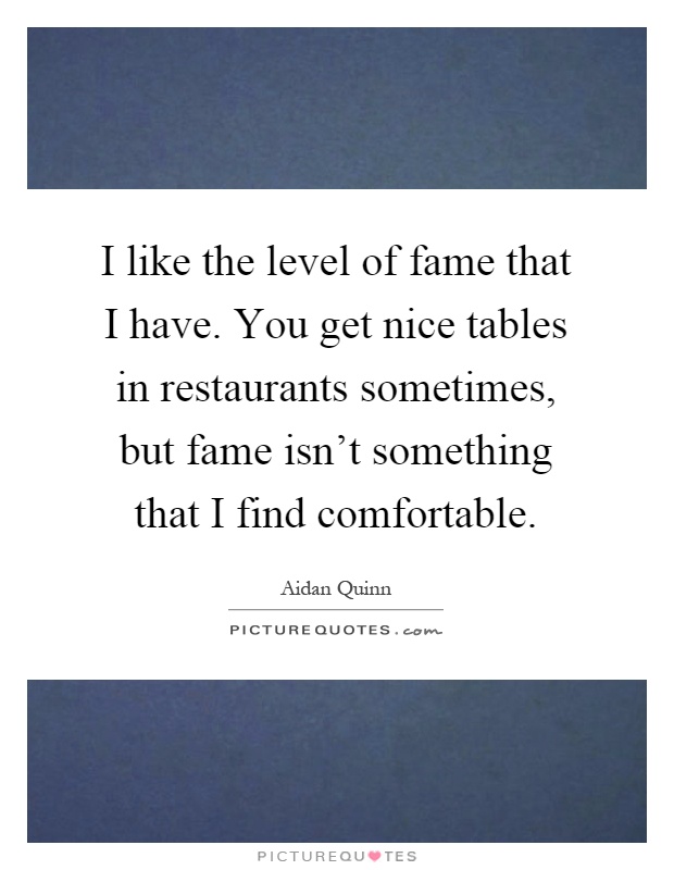I like the level of fame that I have. You get nice tables in restaurants sometimes, but fame isn't something that I find comfortable Picture Quote #1