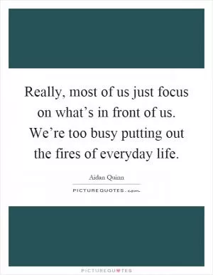 Really, most of us just focus on what’s in front of us. We’re too busy putting out the fires of everyday life Picture Quote #1