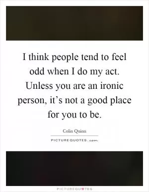 I think people tend to feel odd when I do my act. Unless you are an ironic person, it’s not a good place for you to be Picture Quote #1