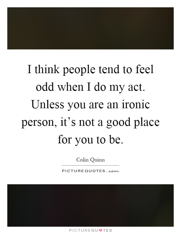 I think people tend to feel odd when I do my act. Unless you are an ironic person, it's not a good place for you to be Picture Quote #1
