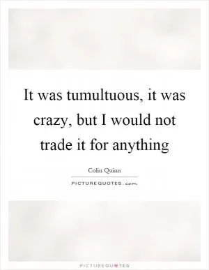It was tumultuous, it was crazy, but I would not trade it for anything Picture Quote #1