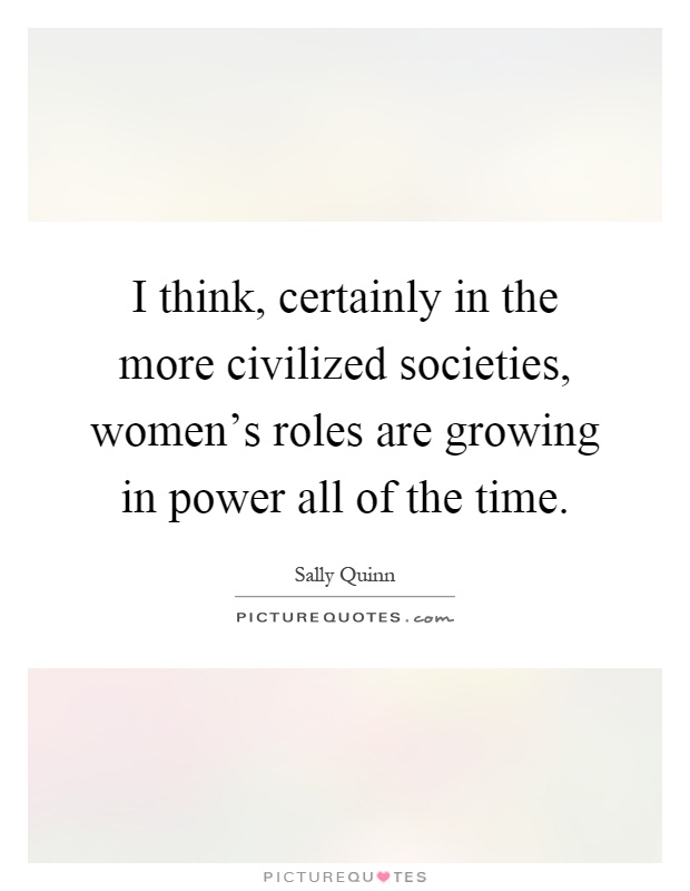 I think, certainly in the more civilized societies, women's roles are growing in power all of the time Picture Quote #1