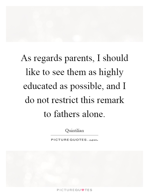 As regards parents, I should like to see them as highly educated as possible, and I do not restrict this remark to fathers alone Picture Quote #1