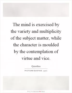 The mind is exercised by the variety and multiplicity of the subject matter, while the character is moulded by the contemplation of virtue and vice Picture Quote #1
