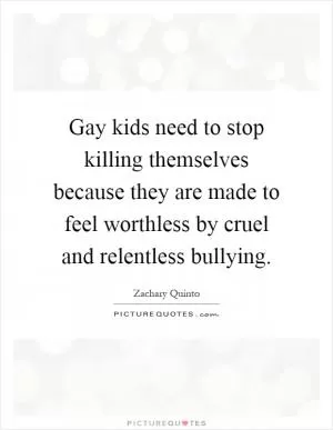 Gay kids need to stop killing themselves because they are made to feel worthless by cruel and relentless bullying Picture Quote #1