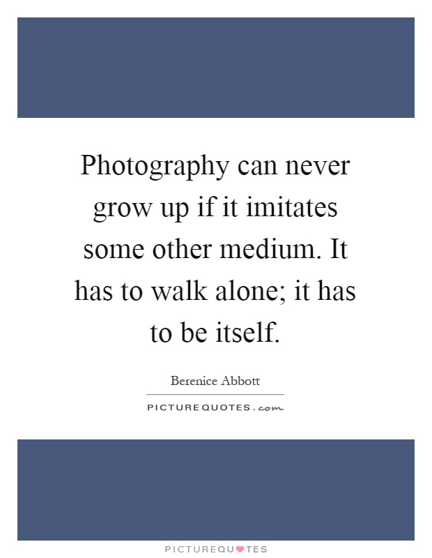 Photography can never grow up if it imitates some other medium. It has to walk alone; it has to be itself Picture Quote #1