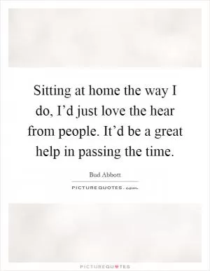 Sitting at home the way I do, I’d just love the hear from people. It’d be a great help in passing the time Picture Quote #1