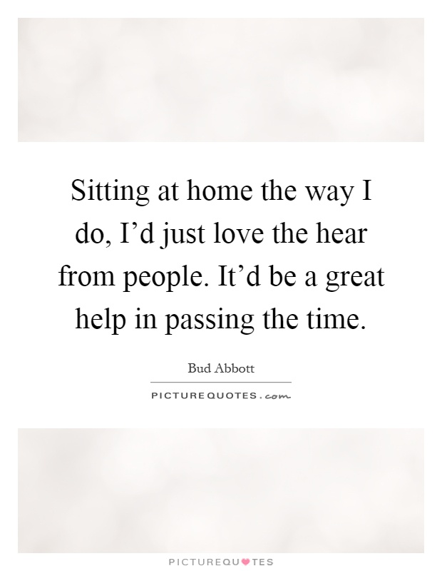 Sitting at home the way I do, I'd just love the hear from people. It'd be a great help in passing the time Picture Quote #1