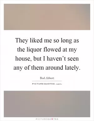 They liked me so long as the liquor flowed at my house, but I haven’t seen any of them around lately Picture Quote #1