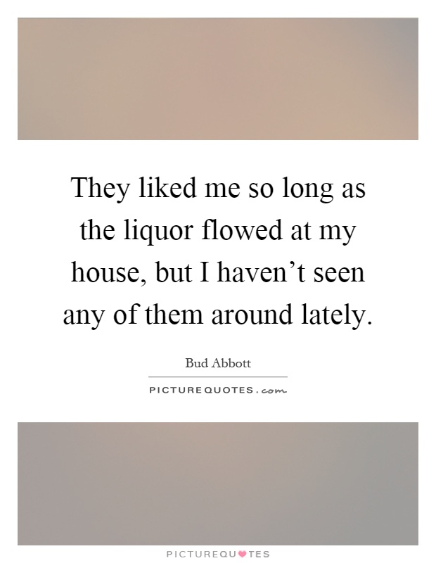 They liked me so long as the liquor flowed at my house, but I haven't seen any of them around lately Picture Quote #1