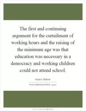 The first and continuing argument for the curtailment of working hours and the raising of the minimum age was that education was necessary in a democracy and working children could not attend school Picture Quote #1