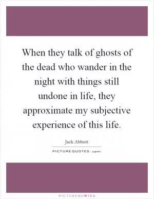 When they talk of ghosts of the dead who wander in the night with things still undone in life, they approximate my subjective experience of this life Picture Quote #1