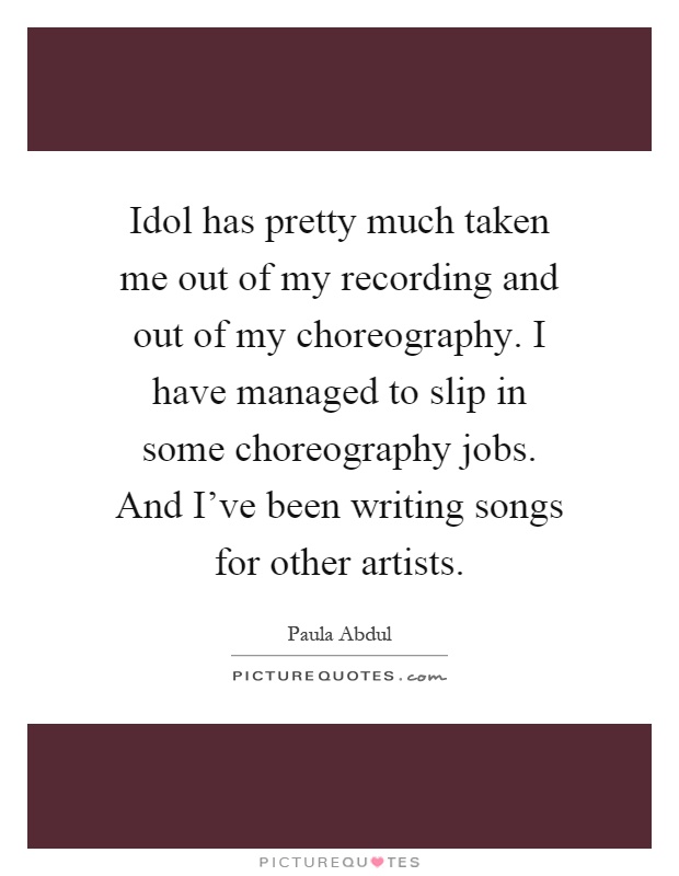 Idol has pretty much taken me out of my recording and out of my choreography. I have managed to slip in some choreography jobs. And I've been writing songs for other artists Picture Quote #1