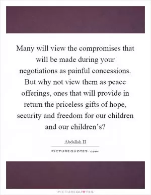Many will view the compromises that will be made during your negotiations as painful concessions. But why not view them as peace offerings, ones that will provide in return the priceless gifts of hope, security and freedom for our children and our children’s? Picture Quote #1