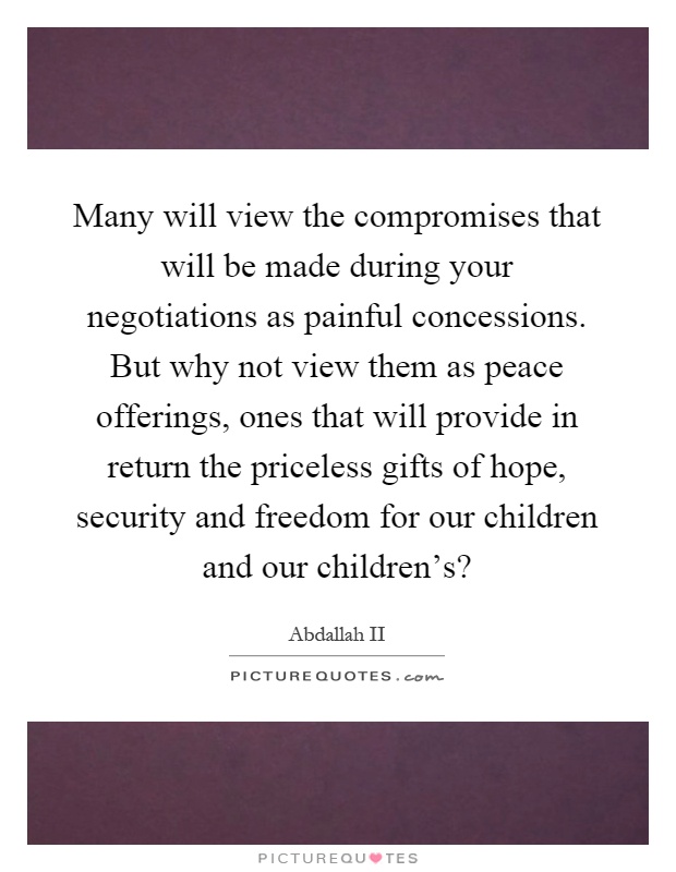 Many will view the compromises that will be made during your negotiations as painful concessions. But why not view them as peace offerings, ones that will provide in return the priceless gifts of hope, security and freedom for our children and our children's? Picture Quote #1