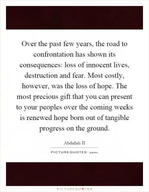 Over the past few years, the road to confrontation has shown its consequences: loss of innocent lives, destruction and fear. Most costly, however, was the loss of hope. The most precious gift that you can present to your peoples over the coming weeks is renewed hope born out of tangible progress on the ground Picture Quote #1