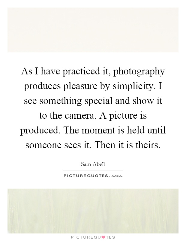 As I have practiced it, photography produces pleasure by simplicity. I see something special and show it to the camera. A picture is produced. The moment is held until someone sees it. Then it is theirs Picture Quote #1