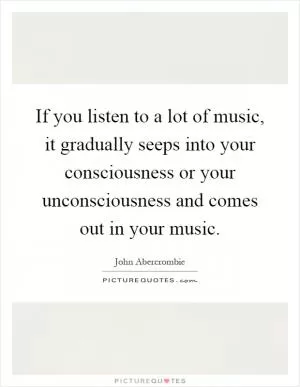If you listen to a lot of music, it gradually seeps into your consciousness or your unconsciousness and comes out in your music Picture Quote #1